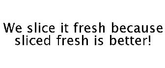 WE SLICE IT FRESH BECAUSE SLICED FRESH IS BETTER!