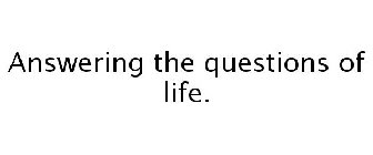 ANSWERING THE QUESTIONS OF LIFE.