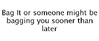 BAG IT OR SOMEONE MIGHT BE BAGGING YOU SOONER THAN LATER