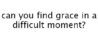 CAN YOU FIND GRACE IN A DIFFICULT MOMENT?