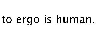 TO ERGO IS HUMAN.
