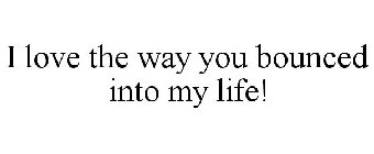 I LOVE THE WAY YOU BOUNCED INTO MY LIFE!