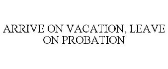 ARRIVE ON VACATION, LEAVE ON PROBATION