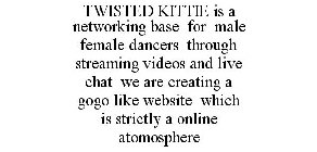 TWISTED KITTIE IS A NETWORKING BASE FOR MALE FEMALE DANCERS THROUGH STREAMING VIDEOS AND LIVE CHAT WE ARE CREATING A GOGO LIKE WEBSITE WHICH IS STRICTLY A ONLINE ATOMOSPHERE