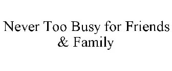 NEVER TOO BUSY FOR FRIENDS & FAMILY