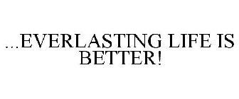 ...EVERLASTING LIFE IS BETTER!