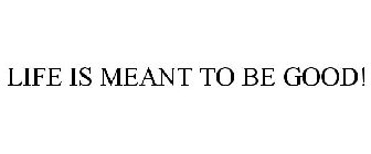 LIFE IS MEANT TO BE GOOD!