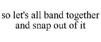 SO LET'S ALL BAND TOGETHER AND SNAP OUT OF IT