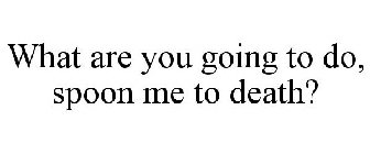 WHAT ARE YOU GOING TO DO, SPOON ME TO DEATH?