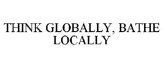 THINK GLOBALLY, BATHE LOCALLY