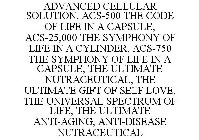 ADVANCED CELLULAR SOLUTION, ACS-500 THE CODE OF LIFE IN A CAPSULE, ACS-25,000 THE SYMPHONY OF LIFE IN A CYLINDER, ACS-750 THE SYMPHONY OF LIFE IN A CAPSULE, THE ULTIMATE NUTRACEUTICAL, THE ULTIMATE GI