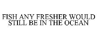 FISH ANY FRESHER WOULD STILL BE IN THE OCEAN