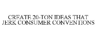 CREATE 20-TON IDEAS THAT JERK CONSUMER CONVENTIONS