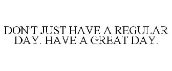 DON'T JUST HAVE A REGULAR DAY. HAVE A GREAT DAY.