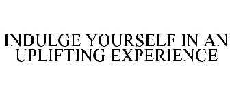 INDULGE YOURSELF IN AN UPLIFTING EXPERIENCE