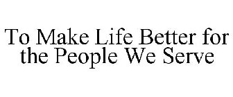 TO MAKE LIFE BETTER FOR THE PEOPLE WE SERVE