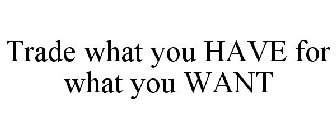 TRADE WHAT YOU HAVE FOR WHAT YOU WANT