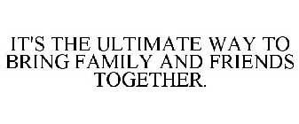 IT'S THE ULTIMATE WAY TO BRING FAMILY AND FRIENDS TOGETHER.