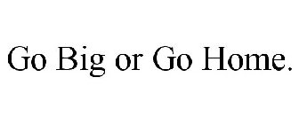 GO BIG OR GO HOME.