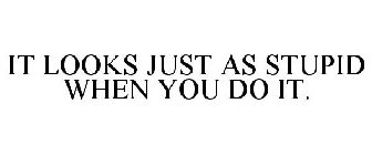 IT LOOKS JUST AS STUPID WHEN YOU DO IT.