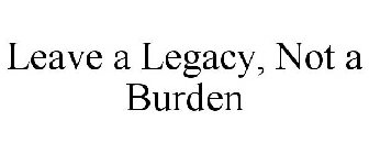 LEAVE A LEGACY, NOT A BURDEN