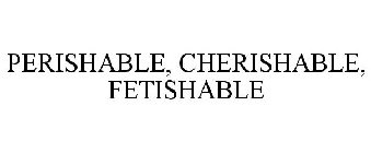 PERISHABLE, CHERISHABLE, FETISHABLE