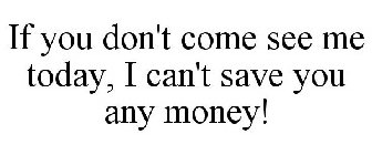 IF YOU DON'T COME SEE ME TODAY, I CAN'T SAVE YOU ANY MONEY!