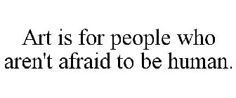 ART IS FOR PEOPLE WHO AREN'T AFRAID TO BE HUMAN.