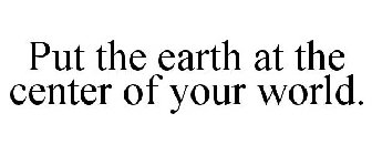 PUT THE EARTH AT THE CENTER OF YOUR WORLD.