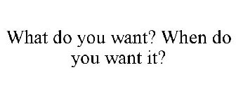 WHAT DO YOU WANT? WHEN DO YOU WANT IT?