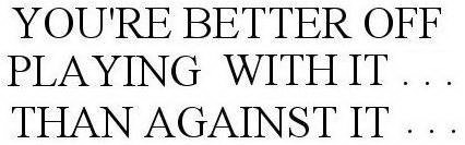 YOU'RE BETTER OFF PLAYING WITH IT . . . THAN AGAINST IT . . .