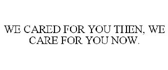 WE CARED FOR YOU THEN, WE CARE FOR YOU NOW.