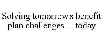 SOLVING TOMORROW'S BENEFIT PLAN CHALLENGES ... TODAY