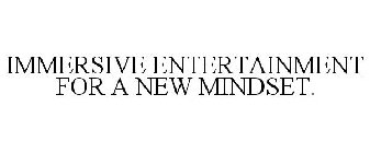 IMMERSIVE ENTERTAINMENT FOR A NEW MINDSET.
