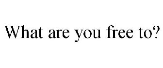 WHAT ARE YOU FREE TO?