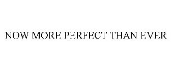 NOW MORE PERFECT THAN EVER