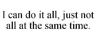 I CAN DO IT ALL, JUST NOT ALL AT THE SAME TIME.