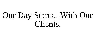 OUR DAY STARTS...WITH OUR CLIENTS.