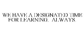 WE HAVE A DESIGNATED TIME FOR LEARNING. ALWAYS.