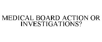 MEDICAL BOARD ACTION OR INVESTIGATIONS?