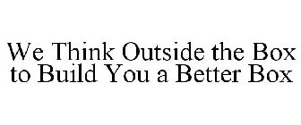 WE THINK OUTSIDE THE BOX TO BUILD YOU A BETTER BOX