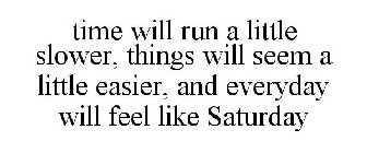 TIME WILL RUN A LITTLE SLOWER, THINGS WILL SEEM A LITTLE EASIER, AND EVERYDAY WILL FEEL LIKE SATURDAY