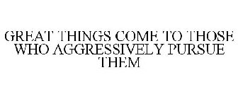 GREAT THINGS COME TO THOSE WHO AGGRESSIVELY PURSUE THEM