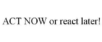 ACT NOW OR REACT LATER!