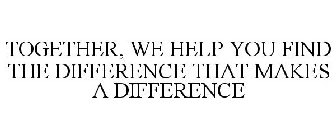 TOGETHER, WE HELP YOU FIND THE DIFFERENCE THAT MAKES A DIFFERENCE