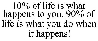 10% OF LIFE IS WHAT HAPPENS TO YOU, 90% OF LIFE IS WHAT YOU DO WHEN IT HAPPENS!