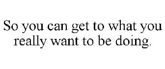 SO YOU CAN GET TO WHAT YOU REALLY WANT TO BE DOING.