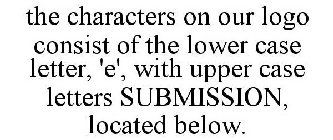 THE CHARACTERS ON OUR LOGO CONSIST OF THE LOWER CASE LETTER, 'E', WITH UPPER CASE LETTERS SUBMISSION, LOCATED BELOW.