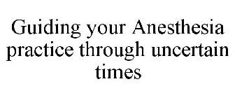 GUIDING YOUR ANESTHESIA PRACTICE THROUGH UNCERTAIN TIMES