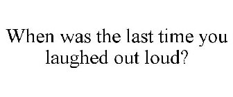 WHEN WAS THE LAST TIME YOU LAUGHED OUT LOUD?